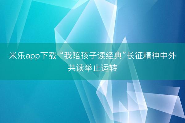 米乐app下载 “我陪孩子读经典”长征精神中外共读举止运转