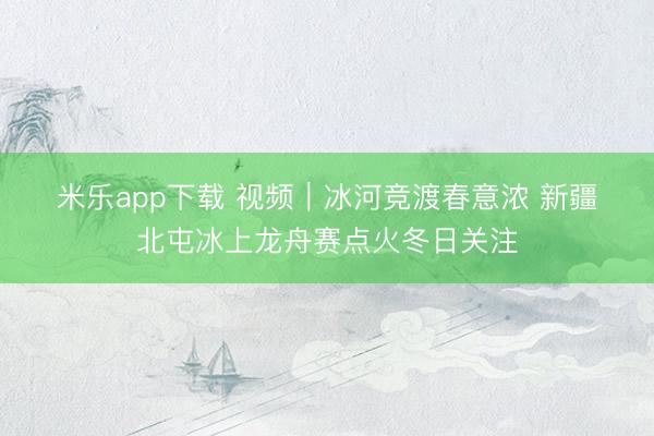 米乐app下载 视频｜冰河竞渡春意浓 新疆北屯冰上龙舟赛点火冬日关注