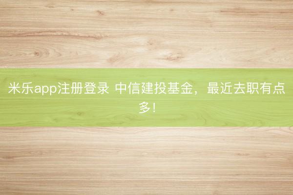 米乐app注册登录 中信建投基金，最近去职有点多！