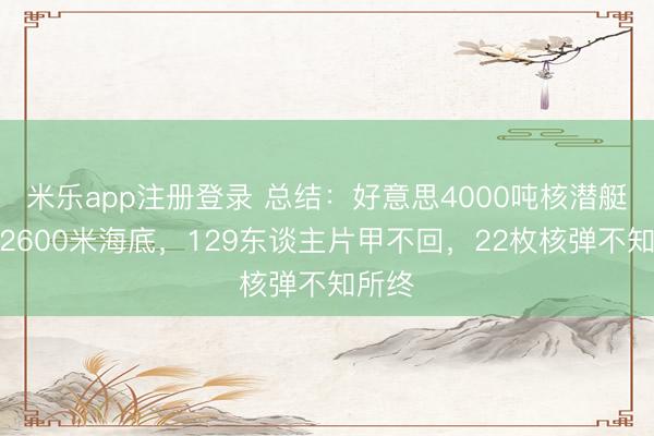 米乐app注册登录 总结：好意思4000吨核潜艇掉进2600米海底，129东谈主片甲不回，22枚核弹不知所终