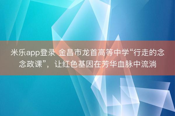 米乐app登录 金昌市龙首高等中学“行走的念念政课”,让红色基因在芳华血脉中流淌