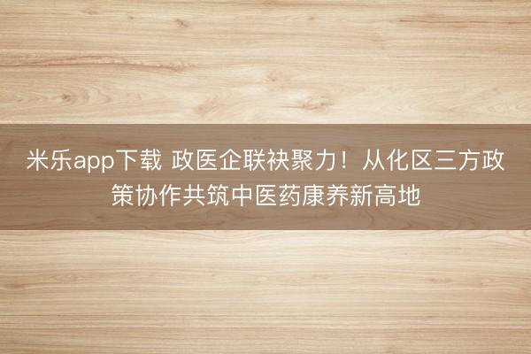 米乐app下载 政医企联袂聚力！从化区三方政策协作共筑中医药康养新高地