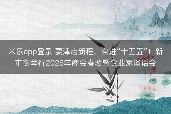 米乐app登录 要津启新程,奋进“十五五”!新市街举行2026年商会春茗暨企业家谈话会