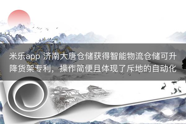 米乐app 济南大唐仓储获得智能物流仓储可升降货架专利,操作简便且体现了斥地的自动化