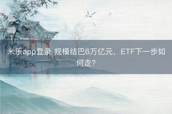 米乐app登录 规模结巴6万亿元,ETF下一步如何走?