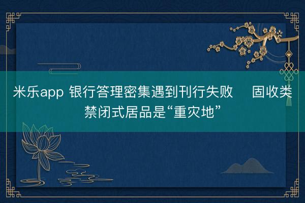 米乐app 银行答理密集遇到刊行失败    固收类禁闭式居品是“重灾地”