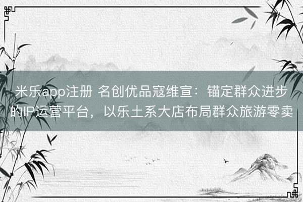 米乐app注册 名创优品寇维宣:锚定群众进步的IP运营平台,以乐土系大店布局群众旅游零卖