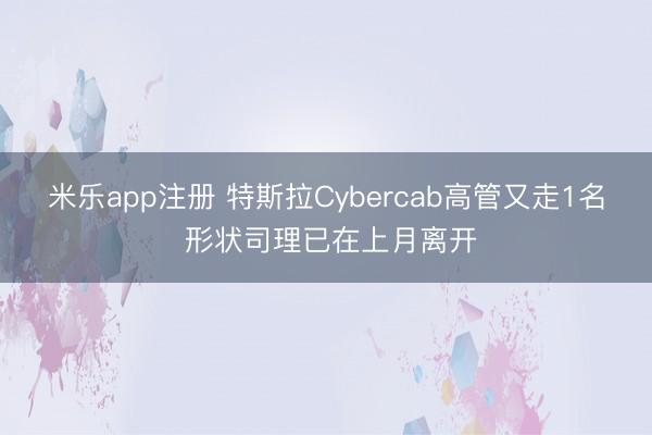 米乐app注册 特斯拉Cybercab高管又走1名 形状司理已在上月离开