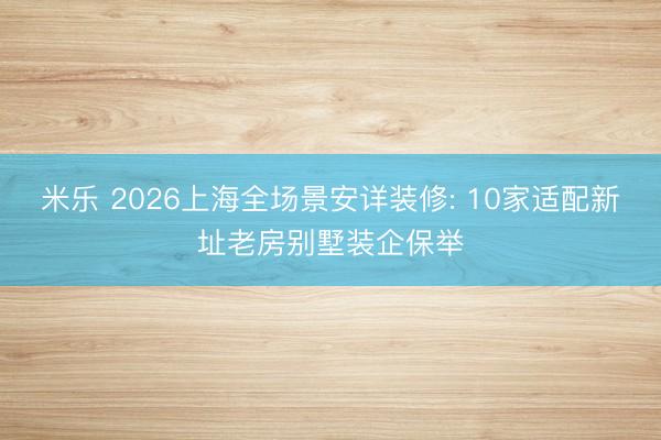 米乐 2026上海全场景安详装修: 10家适配新址老房别墅装企保举