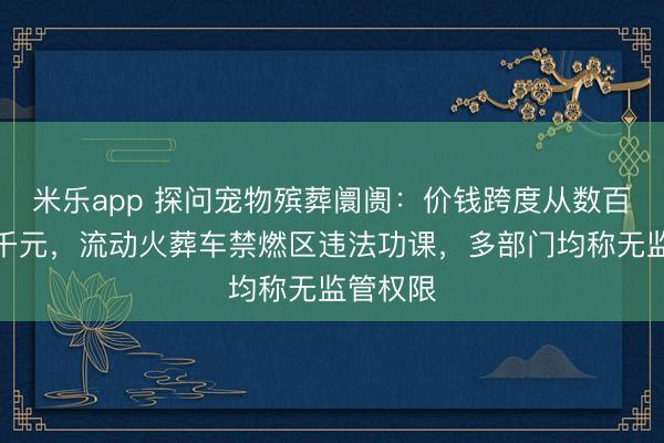 米乐app 探问宠物殡葬阛阓：价钱跨度从数百元至数千元，流动火葬车禁燃区违法功课，多部门均称无监管权限