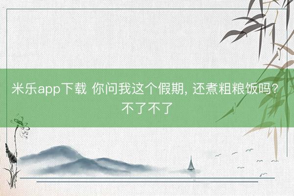 米乐app下载 你问我这个假期， 还煮粗粮饭吗? 不了不了