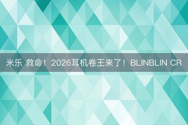 米乐 救命!2026耳机卷王来了!BLINBLIN CR