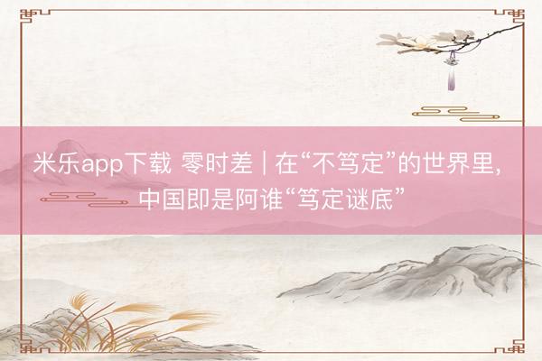 米乐app下载 零时差 | 在“不笃定”的世界里, 中国即是阿谁“笃定谜底”