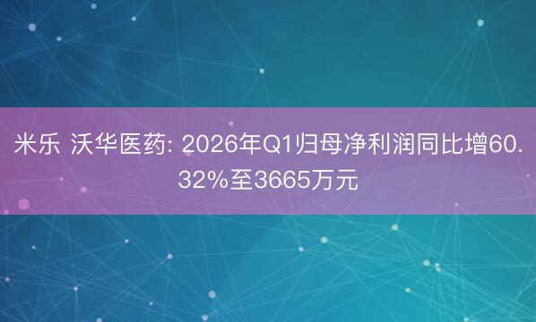 米乐 沃华医药: 2026年Q1归母净利润同比增60.32%至3665万元