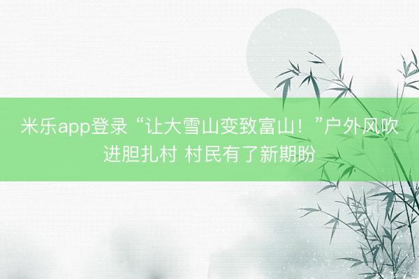 米乐app登录 “让大雪山变致富山!”户外风吹进胆扎村 村民有了新期盼