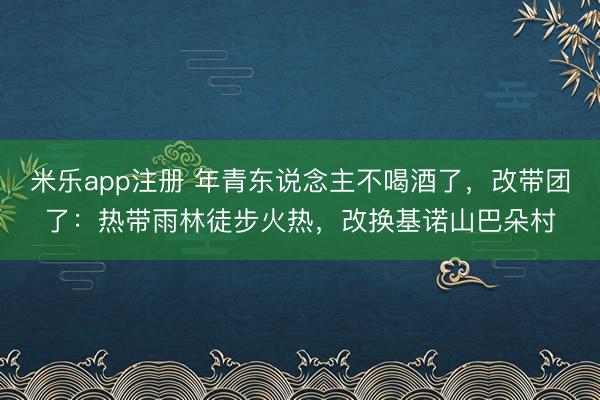 米乐app注册 年青东说念主不喝酒了，改带团了：热带雨林徒步火热，改换基诺山巴朵村