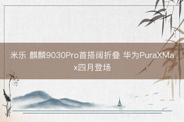 米乐 麒麟9030Pro首搭阔折叠 华为PuraXMax四月登场