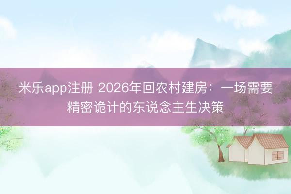 米乐app注册 2026年回农村建房：一场需要精密诡计的东说念主生决策