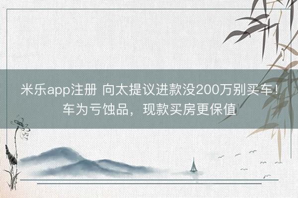 米乐app注册 向太提议进款没200万别买车！车为亏蚀品，现款买房更保值