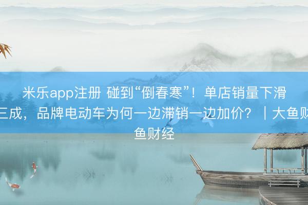 米乐app注册 碰到“倒春寒”！单店销量下滑超三成，品牌电动车为何一边滞销一边加价？｜大鱼财经