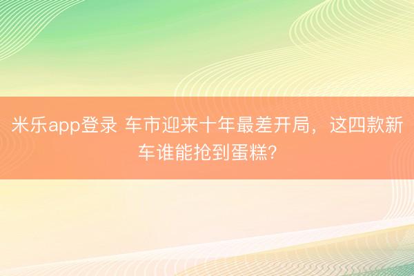 米乐app登录 车市迎来十年最差开局,这四款新车谁能抢到蛋糕?