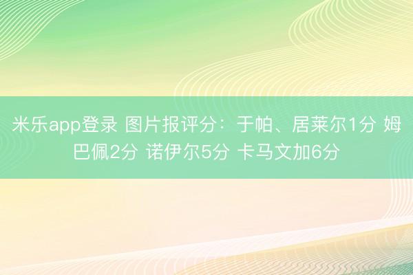 米乐app登录 图片报评分:于帕、居莱尔1分 姆巴佩2分 诺伊尔5分 卡马文加6分