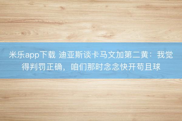 米乐app下载 迪亚斯谈卡马文加第二黄：我觉得判罚正确，咱们那时念念快开苟且球