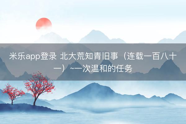米乐app登录 北大荒知青旧事（连载一百八十一）~一次温和的任务