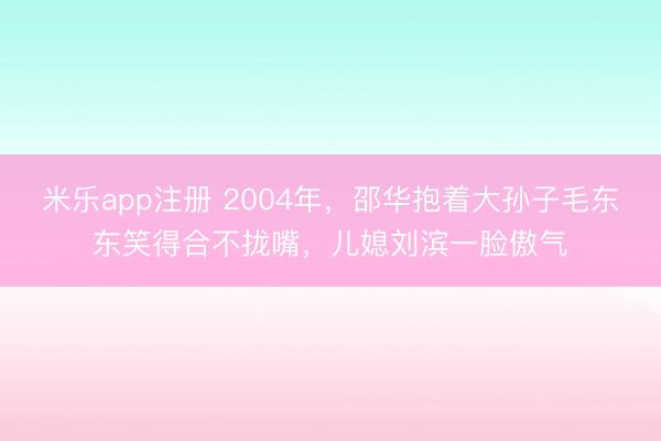 米乐app注册 2004年，邵华抱着大孙子毛东东笑得合不拢嘴，儿媳刘滨一脸傲气