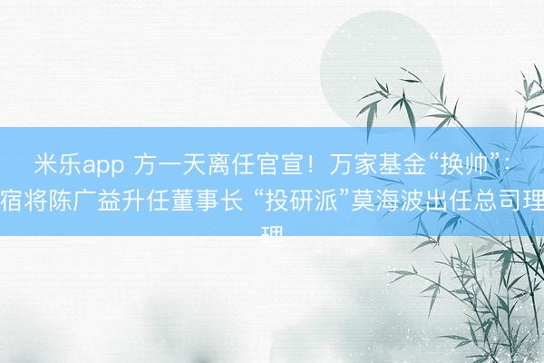 米乐app 方一天离任官宣！万家基金“换帅”：宿将陈广益升任董事长 “投研派”莫海波出任总司理