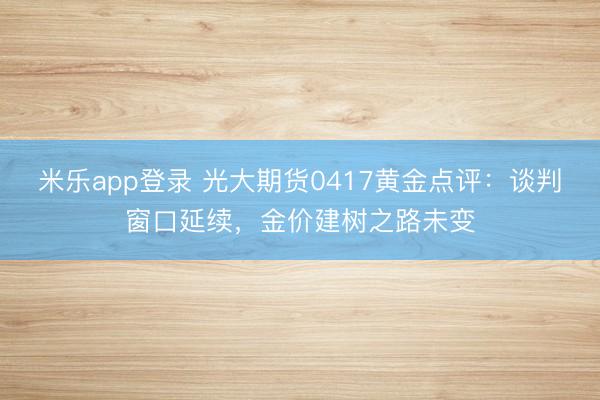 米乐app登录 光大期货0417黄金点评：谈判窗口延续，金价建树之路未变