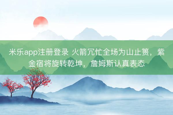 米乐app注册登录 火箭冗忙全场为山止篑，紫金宿将旋转乾坤，詹姆斯认真表态