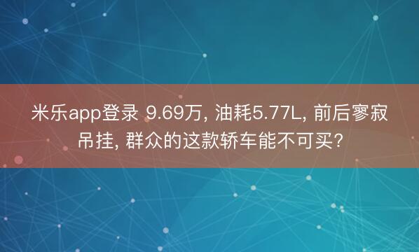 米乐app登录 9.69万， 油耗5.77L， 前后寥寂吊挂， 群众的这款轿车能不可买?