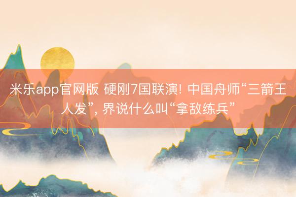 米乐app官网版 硬刚7国联演! 中国舟师“三箭王人发”， 界说什么叫“拿敌练兵”