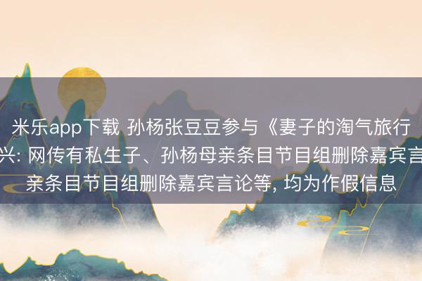 米乐app下载 孙杨张豆豆参与《妻子的淘气旅行》激发传言， 最新复兴: 网传有私生子、孙杨母亲条目节目组删除嘉宾言论等， 均为作假信息