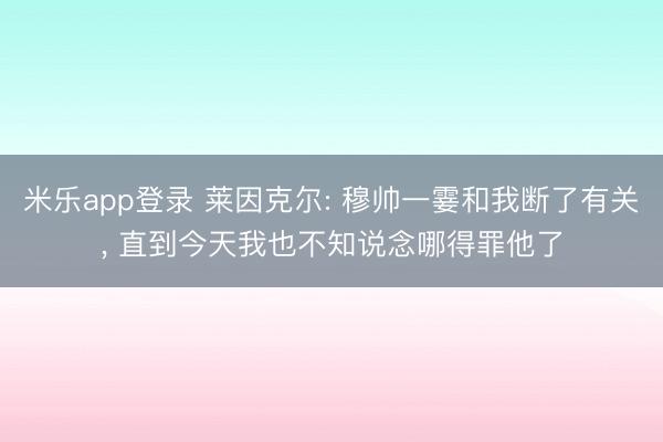 米乐app登录 莱因克尔: 穆帅一霎和我断了有关， 直到今天我也不知说念哪得罪他了
