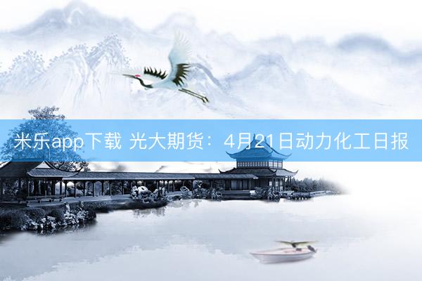 米乐app下载 光大期货：4月21日动力化工日报