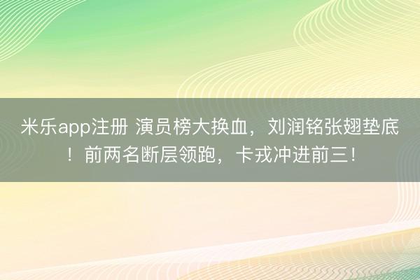 米乐app注册 演员榜大换血，刘润铭张翅垫底！前两名断层领跑，卡戎冲进前三！