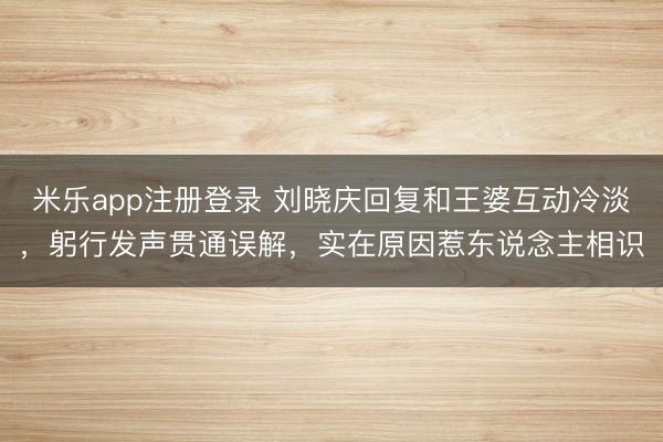 米乐app注册登录 刘晓庆回复和王婆互动冷淡，躬行发声贯通误解，实在原因惹东说念主相识