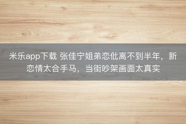 米乐app下载 张佳宁姐弟恋仳离不到半年，新恋情太合手马，当街吵架画面太真实