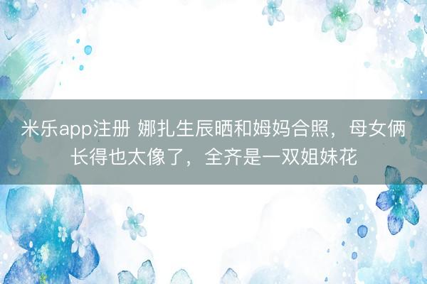 米乐app注册 娜扎生辰晒和姆妈合照，母女俩长得也太像了，全齐是一双姐妹花