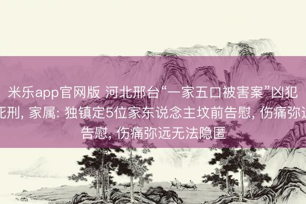 米乐app官网版 河北邢台“一家五口被害案”凶犯已被推行死刑, 家属: 独镇定5位家东说念主坟前告慰, 伤痛弥远无法隐匿