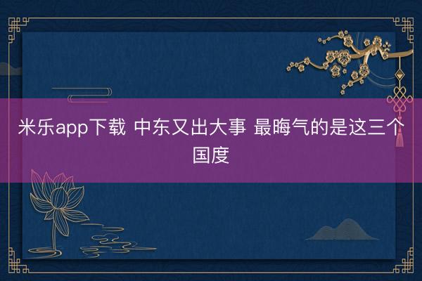 米乐app下载 中东又出大事 最晦气的是这三个国度