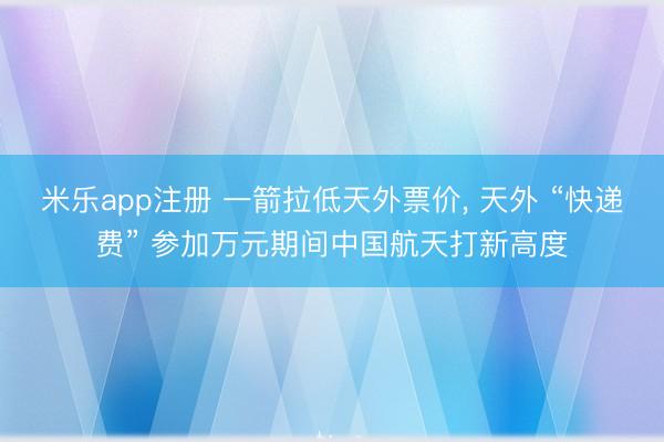 米乐app注册 一箭拉低天外票价， 天外 “快递费” 参加万元期间中国航天打新高度