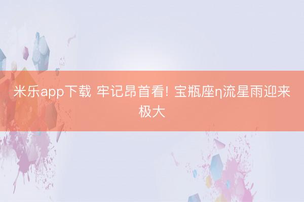 米乐app下载 牢记昂首看! 宝瓶座η流星雨迎来极大