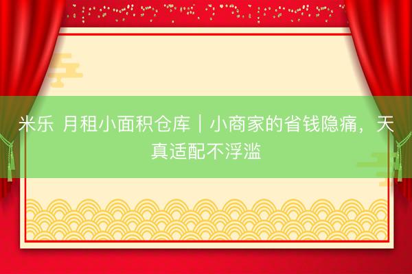 米乐 月租小面积仓库｜小商家的省钱隐痛，天真适配不浮滥