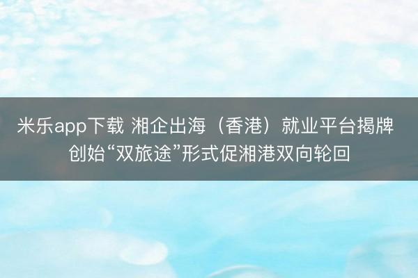 米乐app下载 湘企出海（香港）就业平台揭牌 创始“双旅途”形式促湘港双向轮回