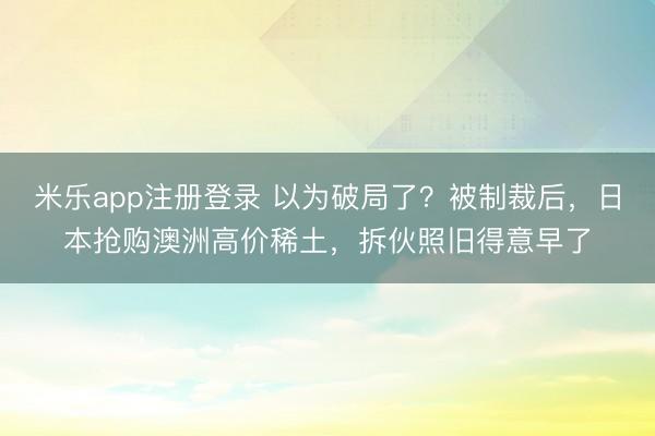 米乐app注册登录 以为破局了？被制裁后，日本抢购澳洲高价稀土，拆伙照旧得意早了