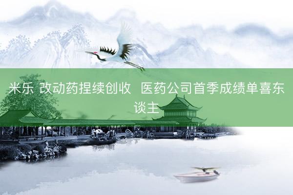 米乐 改动药捏续创收  医药公司首季成绩单喜东谈主