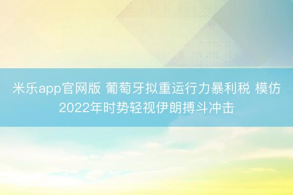 米乐app官网版 葡萄牙拟重运行力暴利税 模仿2022年时势轻视伊朗搏斗冲击